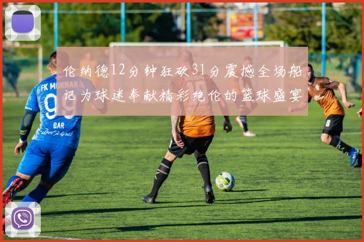 伦纳德12分钟狂砍31分震撼全场船记为球迷奉献精彩绝伦的篮球盛宴