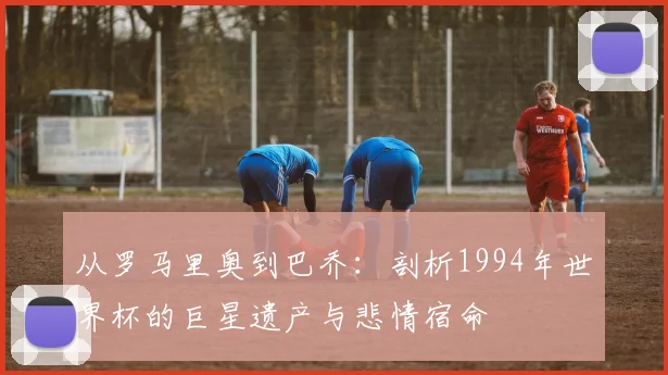 从罗马里奥到巴乔：剖析1994年世界杯的巨星遗产与悲情宿命